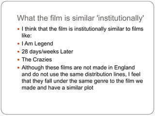 What the film is similar 'institutionally'
 I think that the film is institutionally similar to films
    like:
   I Am Legend
   28 days/weeks Later
   The Crazies
   Although these films are not made in England
    and do not use the same distribution lines, I feel
    that they fall under the same genre to the film we
    made and have a similar plot
 