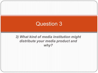Question 3

3) What kind of media institution might
   distribute your media product and
                  why?
 