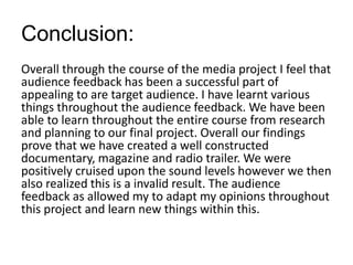 Conclusion:
Overall through the course of the media project I feel that
audience feedback has been a successful part of
appealing to are target audience. I have learnt various
things throughout the audience feedback. We have been
able to learn throughout the entire course from research
and planning to our final project. Overall our findings
prove that we have created a well constructed
documentary, magazine and radio trailer. We were
positively cruised upon the sound levels however we then
also realized this is a invalid result. The audience
feedback as allowed my to adapt my opinions throughout
this project and learn new things within this.
 