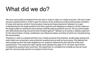 What did we do?
We have used audience feedback from the start in order to make our media outcomes. We have made
previous questionnaires in order to gain the opinion of the audience as well as asking class members
of views and opinions whilst in the procedure making technique decisions.It allowed us to gain
understanding for the target audience and there opinions and adapting our ideas to suit the criteria of
the target audience viewing the documentary itself.By asking questions such as “Do you think people
with tattoo/body piercings should be discriminated against?” allowed us to portray a realistic argument
for the discrimination of body modification and influenced statics and facts of which we included during
the documentary.
Therefore in order to evaluate all three of our media products( Documentary, double page spread and
radio trailer) we conducted a post production questionnaire as well as focus group. We selected the
same people as who had been targeted as our audience influenced by the outcome of the prior
questionnaire. This means the high majority were between the ages of 18- 25 years old of whom
completed the questionnaire outcomes. We asked them to complete this honestly so that we could
gain the most accurate opinion to compare to that of ours.
 