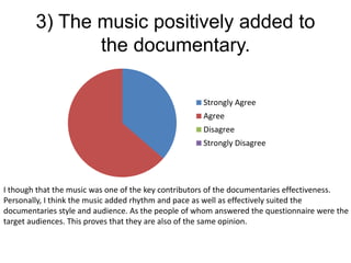 3) The music positively added to
the documentary.
Strongly Agree
Agree
Disagree
Strongly Disagree
I though that the music was one of the key contributors of the documentaries effectiveness.
Personally, I think the music added rhythm and pace as well as effectively suited the
documentaries style and audience. As the people of whom answered the questionnaire were the
target audiences. This proves that they are also of the same opinion.
 