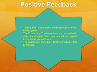 Positive Feedback
 Tagline and Titles: Catchy and linked well with our
thriller genre.
 The Characters: They were clear and worked well
within the storyline, the characters will also appeal
to the audience members.
 The Kidnapping Stimulus: Effective and builds lots
of tension.
 