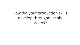 How did your production skills
develop throughout this
project?
 