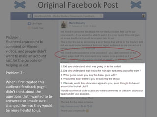 Original Facebook Post
Problem:
You need an account to
comment on Vimeo
videos, and people didn't
want to make an account
just for the purpose of
helping us out.
Problem 2 :
When I first created this
audience feedback page I
didn’t think about the
questions that I wanted to be
answered so I made sure I
changed them so they would
be more helpful to us.
 
