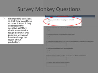 Survey Monkey Questions
• I changed my questions
so that they would help
us more. I asked if they
understood the
narrative as If they
didn’t understand a
rough idea what was
going on, we would
have to change the
layout of our
production.
 