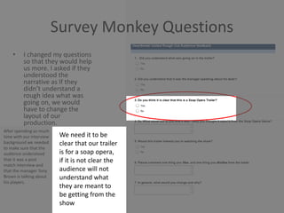 Survey Monkey Questions
• I changed my questions
so that they would help
us more. I asked if they
understood the
narrative as If they
didn’t understand a
rough idea what was
going on, we would
have to change the
layout of our
production.
After spending so much
time with our interview
background we needed
to make sure that the
audience understood
that it was a post
match interview and
that the manager Tony
Brown is talking about
his players.
We need it to be
clear that our trailer
is for a soap opera,
if it is not clear the
audience will not
understand what
they are meant to
be getting from the
show
 