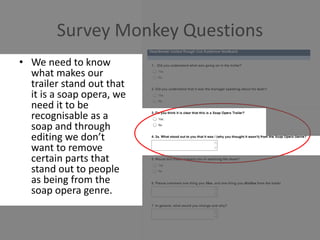 Survey Monkey Questions
• We need to know
what makes our
trailer stand out that
it is a soap opera, we
need it to be
recognisable as a
soap and through
editing we don’t
want to remove
certain parts that
stand out to people
as being from the
soap opera genre.
 