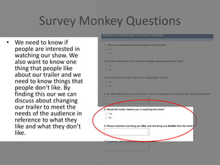 Survey Monkey Questions
• We need to know if
people are interested in
watching our show. We
also want to know one
thing that people like
about our trailer and we
need to know things that
people don’t like. By
finding this our we can
discuss about changing
our trailer to meet the
needs of the audience in
reference to what they
like and what they don’t
like.
 