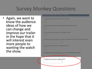 Survey Monkey Questions
• Again, we want to
know the audience
ideas of how we
can change and
improve our trailer
in the hope that it
will interest even
more people to
wanting the watch
the show.
 