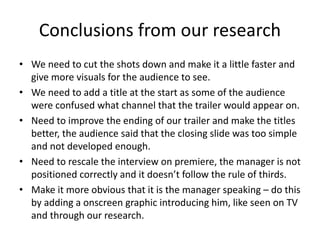 Conclusions from our research
• We need to cut the shots down and make it a little faster and
give more visuals for the audience to see.
• We need to add a title at the start as some of the audience
were confused what channel that the trailer would appear on.
• Need to improve the ending of our trailer and make the titles
better, the audience said that the closing slide was too simple
and not developed enough.
• Need to rescale the interview on premiere, the manager is not
positioned correctly and it doesn’t follow the rule of thirds.
• Make it more obvious that it is the manager speaking – do this
by adding a onscreen graphic introducing him, like seen on TV
and through our research.
 