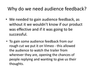 Why do we need audience feedback?
• We needed to gain audience feedback, as
without it we wouldn’t know if our product
was effective and if it was going to be
successful.
 