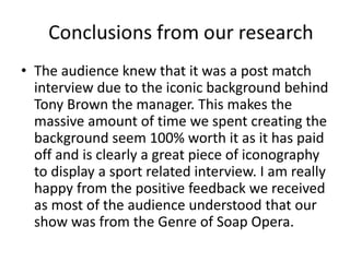 • The audience knew that it was a post match
interview due to the iconic background behind
Tony Brown the manager. This makes the
massive amount of time we spent creating the
background seem 100% worth it as it has paid
off and is clearly a great piece of iconography
to display a sport related interview. I am really
happy from the positive feedback we received
as most of the audience understood that our
show was from the Genre of Soap Opera.
 