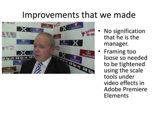 Improvements that we made
• No signification
that he is the
manager.
• Framing too
loose so needed
to be tightened
using the scale
tools under
video effects in
Adobe Premiere
Elements
 