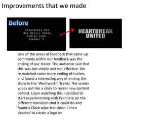 Improvements that we made
One of the areas of feedback that came up
commonly within our feedback was the
ending of our trailer. The audience said that
this was too simple and not effective. We
re-watched some more ending of trailers
and found a interesting way of ending the
show in the ‘Wentworth’ Trailer. The screen
wipes out like a clock to reveal new content
behind. Upon watching this I decided to
start experimenting with Premiere on the
different transition that it could do and
found a Clock wipe transition. I then
decided to create a logo on
 