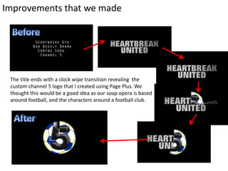Improvements that we made
The title ends with a clock wipe transition revealing the
custom channel 5 logo that I created using Page Plus. We
thought this would be a good idea as our soap opera is based
around football, and the characters around a football club.
 