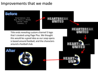 Improvements that we made
Title ends revealing custom channel 5 logo
that I created using Page Plus. We thought
this would be a good idea as our soap opera
is based around football, and the characters
around a football club.
 