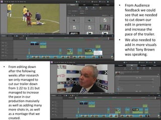 • From Audience
feedback we could
see that we needed
to cut down our
edit in premiere
and increase the
pace of the trailer.
• We also needed to
add in more visuals
whilst Tony Brown
was speaking.
• From editing down
after the following
weeks after research
we only managed to
cut our trailer down
from 1:22 to 1:21 but
managed to increase
the pace in our
production massively
as well as adding many
more shots in, as well
as a montage that we
created.
 