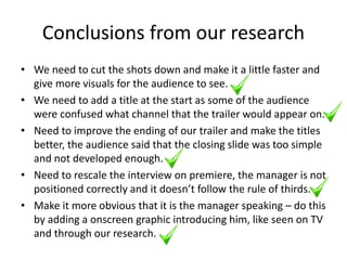 Conclusions from our research
• We need to cut the shots down and make it a little faster and
give more visuals for the audience to see.
• We need to add a title at the start as some of the audience
were confused what channel that the trailer would appear on.
• Need to improve the ending of our trailer and make the titles
better, the audience said that the closing slide was too simple
and not developed enough.
• Need to rescale the interview on premiere, the manager is not
positioned correctly and it doesn’t follow the rule of thirds.
• Make it more obvious that it is the manager speaking – do this
by adding a onscreen graphic introducing him, like seen on TV
and through our research.
 