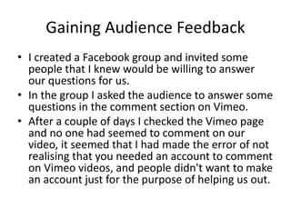 Gaining Audience Feedback
• I created a Facebook group and invited some
people that I knew would be willing to answer
our questions for us.
• In the group I asked the audience to answer some
questions in the comment section on Vimeo.
• After a couple of days I checked the Vimeo page
and no one had seemed to comment on our
video, it seemed that I had made the error of not
realising that you needed an account to comment
on Vimeo videos, and people didn't want to make
an account just for the purpose of helping us out.
 