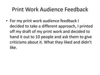 Print Work Audience Feedback
• For my print work audience feedback I
decided to take a different approach, I printed
off my draft of my print work and decided to
hand it out to 10 people and ask them to give
criticisms about it. What they liked and didn't
like.
 