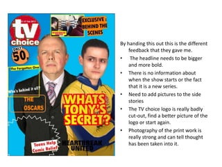 By handing this out this is the different
feedback that they gave me.
• The headline needs to be bigger
and more bold.
• There is no information about
when the show starts or the fact
that it is a new series.
• Need to add pictures to the side
stories
• The TV choice logo is really badly
cut-out, find a better picture of the
logo or start again.
• Photography of the print work is
really strong and can tell thought
has been taken into it.
 