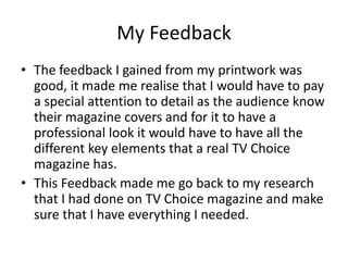 My Feedback
• The feedback I gained from my printwork was
good, it made me realise that I would have to pay
a special attention to detail as the audience know
their magazine covers and for it to have a
professional look it would have to have all the
different key elements that a real TV Choice
magazine has.
• This Feedback made me go back to my research
that I had done on TV Choice magazine and make
sure that I have everything I needed.
 