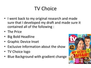 TV Choice
• I went back to my original research and made
sure that I developed my draft and made sure it
contained all of the following :
• The Price
• Big Bold Headline
• Graphic Device Inset
• Exclusive Information about the show
• TV Choice logo
• Blue Background with gradient change
 