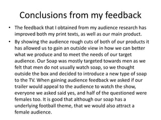 Conclusions from my feedback
• The feedback that I obtained from my audience research has
improved both my print texts, as well as our main product.
• By showing the audience rough cuts of both of our products it
has allowed us to gain an outside view in how we can better
what we produce and to meet the needs of our target
audience. Our Soap was mostly targeted towards men as we
felt that men do not usually watch soap, so we thought
outside the box and decided to introduce a new type of soap
to the TV. When gaining audience feedback we asked if our
trailer would appeal to the audience to watch the show,
everyone we asked said yes, and half of the questioned were
females too. It is good that although our soap has a
underlying football theme, that we would also attract a
female audience.
 