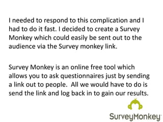 I needed to respond to this complication and I
had to do it fast. I decided to create a Survey
Monkey which could easily be sent out to the
audience via the Survey monkey link.
Survey Monkey is an online free tool which
allows you to ask questionnaires just by sending
a link out to people. All we would have to do is
send the link and log back in to gain our results.
 