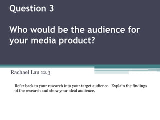 Question 3
Who would be the audience for
your media product?
Rachael Lau 12.3
Refer back to your research into your target audience. Explain the findings
of the research and show your ideal audience.
 