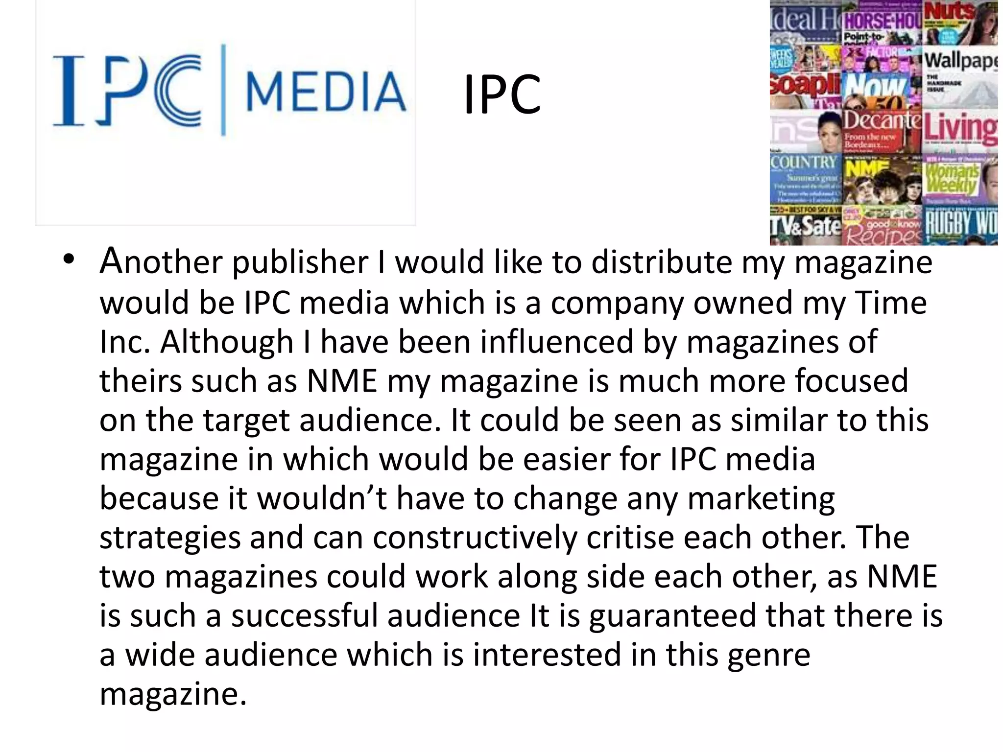 IPC
• Another publisher I would like to distribute my magazine
would be IPC media which is a company owned my Time
Inc. Although I have been influenced by magazines of
theirs such as NME my magazine is much more focused
on the target audience. It could be seen as similar to this
magazine in which would be easier for IPC media
because it wouldn’t have to change any marketing
strategies and can constructively critise each other. The
two magazines could work along side each other, as NME
is such a successful audience It is guaranteed that there is
a wide audience which is interested in this genre
magazine.
 