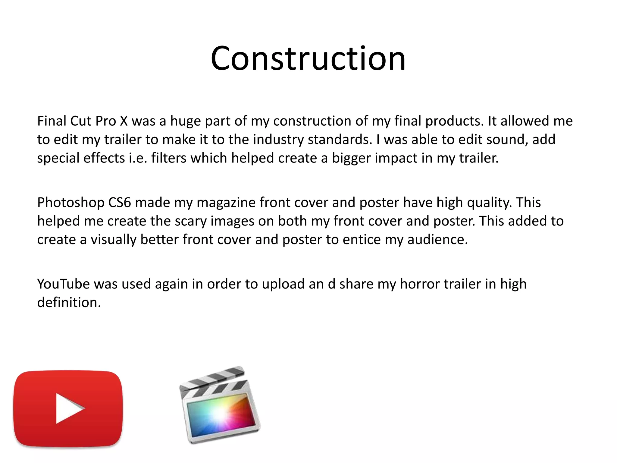 Construction
Final Cut Pro X was a huge part of my construction of my final products. It allowed me
to edit my trailer to make it to the industry standards. I was able to edit sound, add
special effects i.e. filters which helped create a bigger impact in my trailer.
Photoshop CS6 made my magazine front cover and poster have high quality. This
helped me create the scary images on both my front cover and poster. This added to
create a visually better front cover and poster to entice my audience.
YouTube was used again in order to upload an d share my horror trailer in high
definition.
 