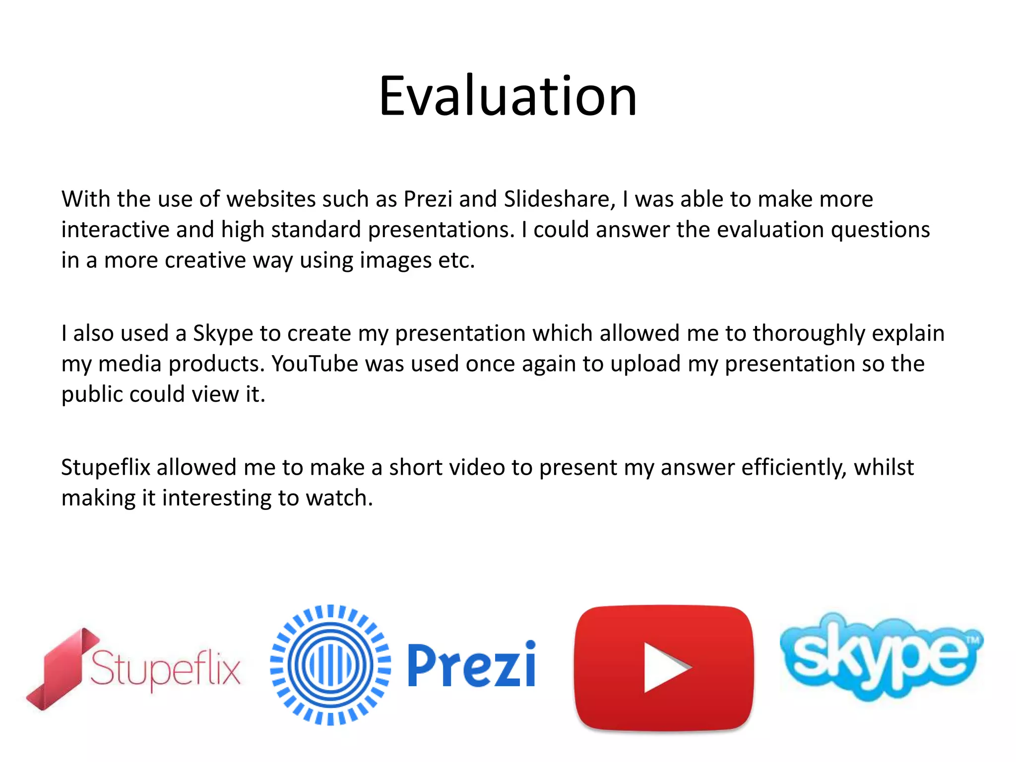 Evaluation
With the use of websites such as Prezi and Slideshare, I was able to make more
interactive and high standard presentations. I could answer the evaluation questions
in a more creative way using images etc.
I also used a Skype to create my presentation which allowed me to thoroughly explain
my media products. YouTube was used once again to upload my presentation so the
public could view it.
Stupeflix allowed me to make a short video to present my answer efficiently, whilst
making it interesting to watch.
 