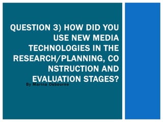 By Marina Osbourne
QUESTION 3) HOW DID YOU
USE NEW MEDIA
TECHNOLOGIES IN THE
RESEARCH/PLANNING, CO
NSTRUCTION AND
EVALUATION STAGES?
 