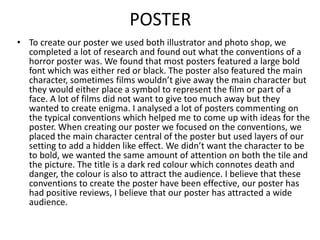 POSTER
• To create our poster we used both illustrator and photo shop, we
completed a lot of research and found out what the conventions of a
horror poster was. We found that most posters featured a large bold
font which was either red or black. The poster also featured the main
character, sometimes films wouldn’t give away the main character but
they would either place a symbol to represent the film or part of a
face. A lot of films did not want to give too much away but they
wanted to create enigma. I analysed a lot of posters commenting on
the typical conventions which helped me to come up with ideas for the
poster. When creating our poster we focused on the conventions, we
placed the main character central of the poster but used layers of our
setting to add a hidden like effect. We didn’t want the character to be
to bold, we wanted the same amount of attention on both the tile and
the picture. The title is a dark red colour which connotes death and
danger, the colour is also to attract the audience. I believe that these
conventions to create the poster have been effective, our poster has
had positive reviews, I believe that our poster has attracted a wide
audience.

 