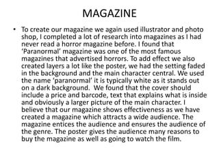 MAGAZINE
• To create our magazine we again used illustrator and photo
shop, I completed a lot of research into magazines as I had
never read a horror magazine before. I found that
‘Paranormal’ magazine was one of the most famous
magazines that advertised horrors. To add effect we also
created layers a lot like the poster, we had the setting faded
in the background and the main character central. We used
the name ‘paranormal’ it is typically white as it stands out
on a dark background. We found that the cover should
include a price and barcode, text that explains what is inside
and obviously a larger picture of the main character. I
believe that our magazine shows effectiveness as we have
created a magazine which attracts a wide audience. The
magazine entices the audience and ensures the audience of
the genre. The poster gives the audience many reasons to
buy the magazine as well as going to watch the film.

 