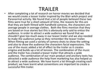 TRAILER

• After completing a lot of research on horror movies we decided that
we would create a teaser trailer inspired by the Blair witch project and
Paranormal activity. We found that a lot of people believed these two
films were true for a short amount of time, the reasons for this are
that they are both filmed with handheld cameras, the characters are
average people in average clothes. Both the films mention that they
are based on true stories but this is obviously only said to entice the
audience. In order to attract a wide audience we found that we
shouldn’t give too much away in our teaser trailer and we also needed
to make the audience jump so they remember the teaser trailer.
When filming we used a variety of camera shots to show the setting
and also to show the audience the characters facial expressions. The
use of the music added a lot of effect to the trailer as it creates
enigma and builds up a lot of tension. The combination of the music
and the trailer has created a teaser trailer that attracts a wide
audience. The combination of our main product and ancillary texts has
attracted a wide audience the help from marketing has also helped us
to attract a wide audience. We have learnt a lot through creating each
product; we have learnt what conventions are important to create a
successful film trailer.

 