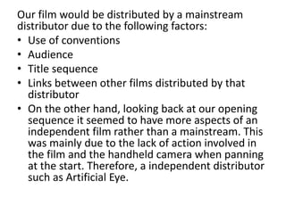 Our film would be distributed by a mainstream
distributor due to the following factors:
• Use of conventions
• Audience
• Title sequence
• Links between other films distributed by that
distributor
• On the other hand, looking back at our opening
sequence it seemed to have more aspects of an
independent film rather than a mainstream. This
was mainly due to the lack of action involved in
the film and the handheld camera when panning
at the start. Therefore, a independent distributor
such as Artificial Eye.
 