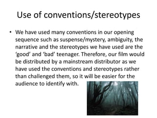 Use of conventions/stereotypes
• We have used many conventions in our opening
sequence such as suspense/mystery, ambiguity, the
narrative and the stereotypes we have used are the
‘good’ and ‘bad’ teenager. Therefore, our film would
be distributed by a mainstream distributor as we
have used the conventions and stereotypes rather
than challenged them, so it will be easier for the
audience to identify with.
 