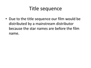 Title sequence
• Due to the title sequence our film would be
distributed by a mainstream distributor
because the star names are before the film
name.
 