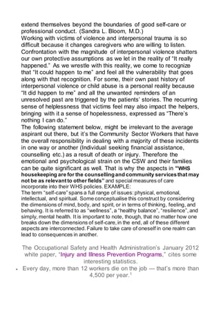 extend themselves beyond the boundaries of good self-care or
professional conduct. (Sandra L. Bloom, M.D.)
Working with victims of violence and interpersonal trauma is so
difficult because it changes caregivers who are willing to listen.
Confrontation with the magnitude of interpersonal violence shatters
our own protective assumptions as we let in the reality of “It really
happened.” As we wrestle with this reality, we come to recognize
that “It could happen to me” and feel all the vulnerability that goes
along with that recognition. For some, their own past history of
interpersonal violence or child abuse is a personal reality because
“It did happen to me” and all the unwanted reminders of an
unresolved past are triggered by the patients’ stories. The recurring
sense of helplessness that victims feel may also impact the helpers,
bringing with it a sense of hopelessness, expressed as “There’s
nothing I can do.”
The following statement below, might be irrelevant to the average
aspirant out there, but it’s the Community Sector Workers that have
the overall responsibility in dealing with a majority of these incidents
in one way or another (Individual seeking financial assistance,
counselling etc.) as a result of death or injury. Therefore the
emotional and psychological strain on the CSW and their families
can be quite significant as well. That is why the aspects in “WHS
housekeeping are for the counsellingand community servicesthat may
not be as relevant to other fields” and special measures of care
incorporate into their WHS policies. EXAMPLE:
The term “self-care”spans a full range of issues: physical, emotional,
intellectual, and spiritual. Some conceptualise this construct by considering
the dimensions of mind, body, and spirit, or in terms of thinking, feeling, and
behaving. It is referred to as “wellness”, a “healthy balance”, “resilience”, and
simply, mental health. It is important to note, though, that no matter how one
breaks down the dimensions of self-care,in the end, all of these different
aspects are interconnected. Failure to take care of oneself in one realm can
lead to consequences in another.
The Occupational Safety and Health Administration’s January 2012
white paper, “Injury and Illness Prevention Programs,” cites some
interesting statistics.
 Every day, more than 12 workers die on the job — that’s more than
4,500 per year.1
 