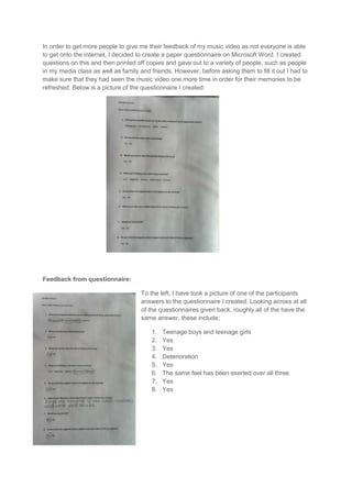 In order to get more people to give me their feedback of my music video as not everyone is able
to get onto the internet, I decided to create a paper questionnaire on Microsoft Word. I created
questions on this and then printed off copies and gave out to a variety of people, such as people
in my media class as well as family and friends. However, before asking them to fill it out I had to
make sure that they had seen the music video one more time in order for their memories to be
refreshed. Below is a picture of the questionnaire I created:




Feedback from questionnaire:

                                     To the left, I have took a picture of one of the participants
                                     answers to the questionnaire I created. Looking across at all
                                     of the questionnaires given back, roughly all of the have the
                                     same answer, these include;

                                         1.   Teenage boys and teenage girls
                                         2.   Yes
                                         3.   Yes
                                         4.   Deterioration
                                         5.   Yes
                                         6.   The same feel has been exerted over all three
                                         7.   Yes
                                         8.   Yes
 