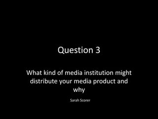 Question 3

What kind of media institution might
 distribute your media product and
                 why
               Sarah Scorer
 