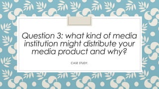Question 3: what kind of media
institution might distribute your
media product and why?
CASE STUDY.

 