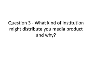 Question 3 - What kind of institution
might distribute you media product
and why?

 