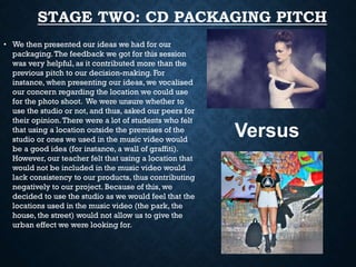 STAGE TWO: CD PACKAGING PITCH
• We then presented our ideas we had for our
packaging. The feedback we got for this session
was very helpful, as it contributed more than the
previous pitch to our decision-making. For
instance, when presenting our ideas, we vocalised
our concern regarding the location we could use
for the photo shoot. We were unsure whether to
use the studio or not, and thus, asked our peers for
their opinion. There were a lot of students who felt
that using a location outside the premises of the
studio or ones we used in the music video would
be a good idea (for instance, a wall of graffiti).
However, our teacher felt that using a location that
would not be included in the music video would
lack consistency to our products, thus contributing
negatively to our project. Because of this, we
decided to use the studio as we would feel that the
locations used in the music video (the park, the
house, the street) would not allow us to give the
urban effect we were looking for.

Versus

 