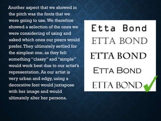 Another aspect that we showed in
the pitch was the fonts that we
were going to use. We therefore
showed a selection of the ones we
were considering of using and
asked which ones our peers would
prefer. They ultimately settled for
the simplest one, as they felt
something “classy” and “simple”
would work best due to our artist’s
representation. As our artist is
very urban and edgy, using a
decorative font would juxtapose
with her image and would
ultimately alter her persona.

 