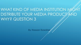 WHAT KIND OF MEDIA INSTITUTION MIGHT
DISTRIBUTE YOUR MEDIA PRODUCT AND
WHY? QUESTION 3
By Hassan Kawshar
 