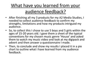 What have you learned from your
audience feedback?
• After finishing all my 3 products for my A2 Media Studies, I
needed to collect audience feedback to confirm my
strengths, limitations and how my products intrigued my
audience.
• So, to collect this I chose to use 5 boys and 5 girls within the
ages of 15-20 years old. I gave them a sheet of the typical
conventions for my chosen music genre ‘House’ and asked
them to watch my music video and look at my digipack and
advert and then answer a questionnaire I made.
• Then, to conclude and show my results I placed it in a pie
chart to outline what I have learned from my audience
feedback.
 