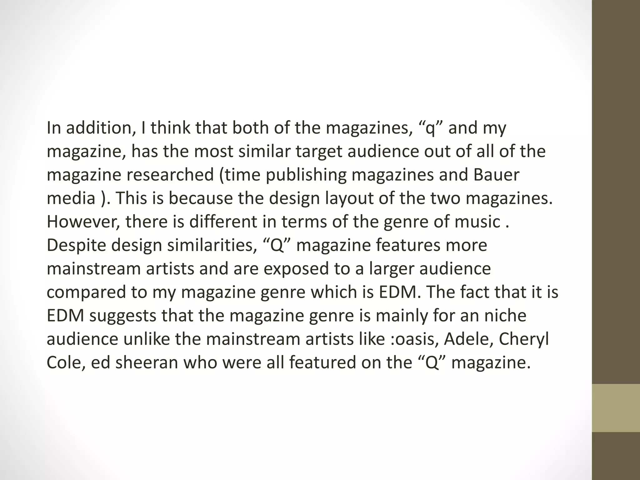 In addition, I think that both of the magazines, “q” and my
magazine, has the most similar target audience out of all of the
magazine researched (time publishing magazines and Bauer
media ). This is because the design layout of the two magazines.
However, there is different in terms of the genre of music .
Despite design similarities, “Q” magazine features more
mainstream artists and are exposed to a larger audience
compared to my magazine genre which is EDM. The fact that it is
EDM suggests that the magazine genre is mainly for an niche
audience unlike the mainstream artists like :oasis, Adele, Cheryl
Cole, ed sheeran who were all featured on the “Q” magazine.
 